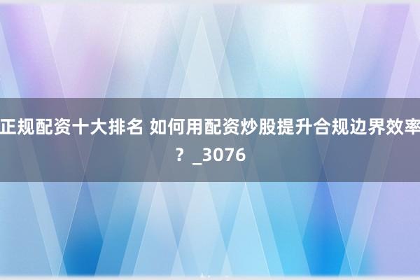 正规配资十大排名 如何用配资炒股提升合规边界效率？_3076