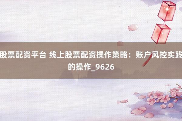 股票配资平台 线上股票配资操作策略：账户风控实践的操作_9626