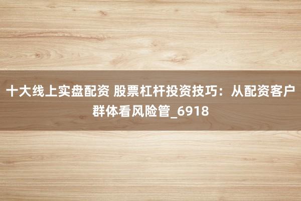 十大线上实盘配资 股票杠杆投资技巧：从配资客户群体看风险管_6918