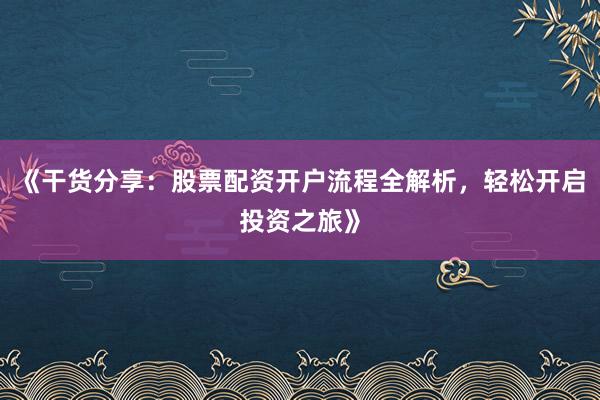 《干货分享：股票配资开户流程全解析，轻松开启投资之旅》