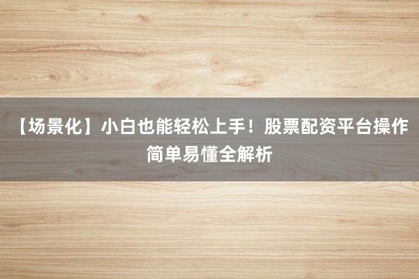 【场景化】小白也能轻松上手！股票配资平台操作简单易懂全解析
