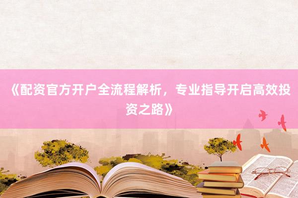 《配资官方开户全流程解析，专业指导开启高效投资之路》