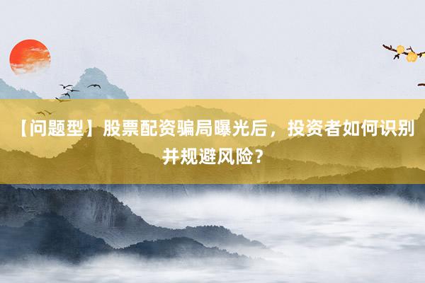 【问题型】股票配资骗局曝光后，投资者如何识别并规避风险？